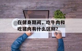 在健身期间，吃牛肉和吃猪肉有什么区别？