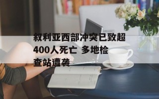 叙利亚西部冲突已致超400人死亡 多地检查站遭袭