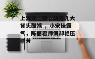 上海这一夜，胡杏儿大背头酷飒 ，小宋佳霸气，陈丽君师傅却艳压群芳