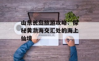 山东长岛旅游攻略：探秘黄渤海交汇处的海上仙境