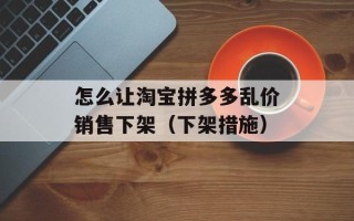 怎么让淘宝拼多多乱价销售下架（下架措施）