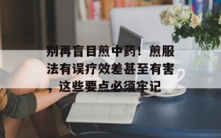 别再盲目煎中药！煎服法有误疗效差甚至有害，这些要点必须牢记