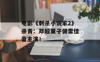 电影《刺杀小说家2》杀青：邓超董子健雷佳音主演！