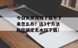 今日头条视频下载不下来怎么办？这3个方法助你搞定无水印下载！