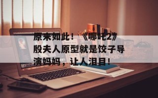 原来如此！《哪吒2》殷夫人原型就是饺子导演妈妈，让人泪目！