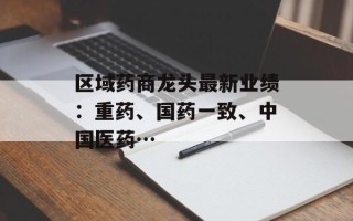 区域药商龙头最新业绩：重药、国药一致、中国医药…