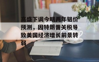 高盛下调今明两年铝价预测，因特朗普关税导致美国经济增长前景转弱