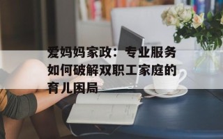 爱妈妈家政：专业服务如何破解双职工家庭的育儿困局