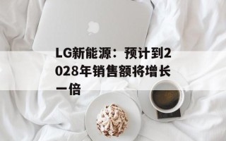 LG新能源：预计到2028年销售额将增长一倍