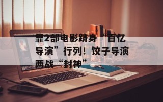 靠2部电影跻身“百亿导演”行列！饺子导演两战“封神”