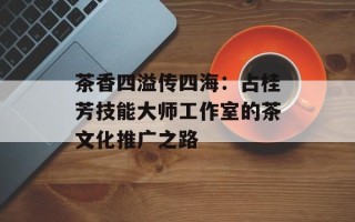茶香四溢传四海：占桂芳技能大师工作室的茶文化推广之路