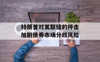 特朗普对美联储的抨击加剧债券市场分歧风险