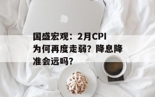 国盛宏观：2月CPI为何再度走弱？降息降准会远吗？