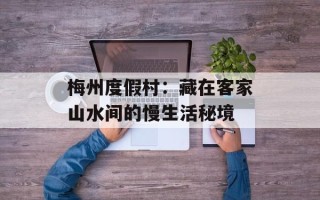 梅州度假村：藏在客家山水间的慢生活秘境