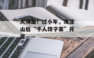 大场面！过小年，海淀山后“千人饺子宴”开席——