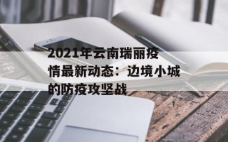 2021年云南瑞丽疫情最新动态：边境小城的防疫攻坚战