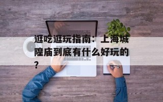 逛吃逛玩指南：上海城隍庙到底有什么好玩的？