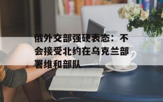 俄外交部强硬表态：不会接受北约在乌克兰部署维和部队