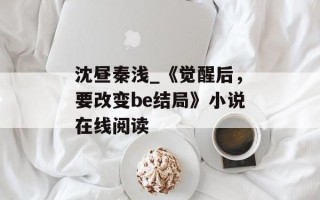沈昼秦浅_《觉醒后，要改变be结局》小说在线阅读