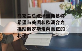 乌克兰总统泽连斯基称希望与美国和欧洲合力推动俄罗斯走向真正的和平