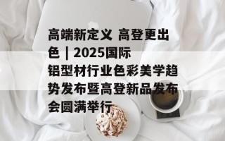 高端新定义 高登更出色 | 2025国际铝型材行业色彩美学趋势发布暨高登新品发布会圆满举行