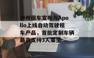 神州租车宣布与Apollo上线自动驾驶租车产品，首批定制车辆最高支持3人乘坐