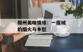 赣州美味情缘：一座城的烟火与乡愁