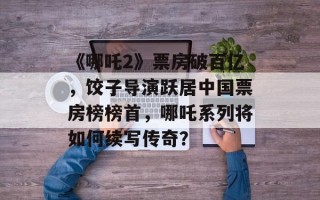 《哪吒2》票房破百亿，饺子导演跃居中国票房榜榜首，哪吒系列将如何续写传奇？