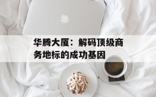 华腾大厦：解码顶级商务地标的成功基因