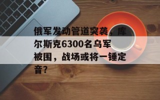 俄军发动管道突袭，库尔斯克6300名乌军被围，战场或将一锤定音？