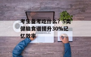 考生备考吃什么？5类健脑食谱提升30%记忆效率