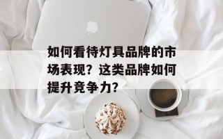 如何看待灯具品牌的市场表现？这类品牌如何提升竞争力？