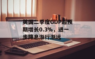 英国二季度GDP超预期增长0.3%，进一步降息渐行渐远