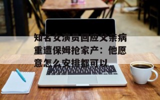 知名女演员回应父亲病重遭保姆抢家产：他愿意怎么安排都可以