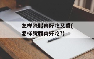 怎样腌腊肉好吃又香(怎样腌腊肉好吃?)