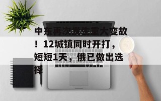 中东再次发生重大变故！12城镇同时开打，短短1天，俄已做出选择