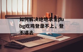 如何解决绝地求生pubg吃鸡登录不上，登不进去