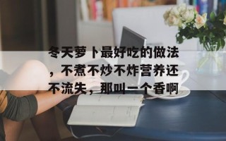 冬天萝卜最好吃的做法，不煮不炒不炸营养还不流失，那叫一个香啊