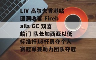 LIV 高尔夫香港站圆满收官 Fireballs GC 双喜临门 队长加西亚以低标准杆18杆勇夺个人赛冠军兼助力团队夺冠