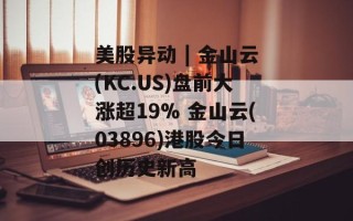 美股异动 | 金山云(KC.US)盘前大涨超19% 金山云(03896)港股今日创历史新高