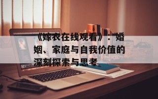 《嫁衣在线观看》：婚姻、家庭与自我价值的深刻探索与思考
