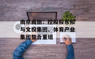 南京商旅：控股股东拟与文投集团、体育产业集团整合重组