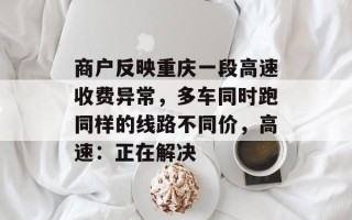 商户反映重庆一段高速收费异常，多车同时跑同样的线路不同价，高速：正在解决