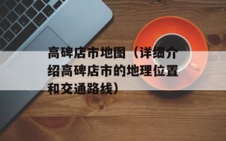高碑店市地图（详细介绍高碑店市的地理位置和交通路线）