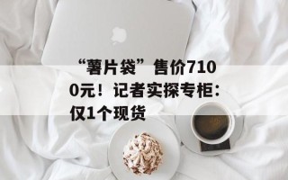 “薯片袋”售价7100元！记者实探专柜：仅1个现货