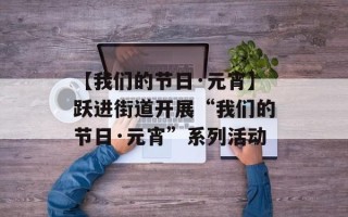 【我们的节日·元宵】跃进街道开展“我们的节日·元宵”系列活动