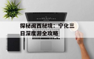 探秘闽西秘境：宁化三日深度游全攻略