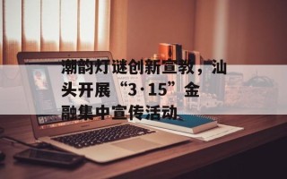 潮韵灯谜创新宣教，汕头开展“3·15”金融集中宣传活动