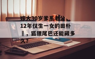 嫁大30岁爹系老公，12年仅生一女的田朴珺，狐狸尾巴还能藏多久？