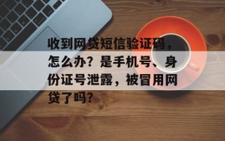 收到网贷短信验证码，怎么办？是手机号、身份证号泄露，被冒用网贷了吗？